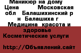 Маникюр на дому  › Цена ­ 900 - Московская обл., Балашихинский р-н, Балашиха г. Медицина, красота и здоровье » Косметические услуги   